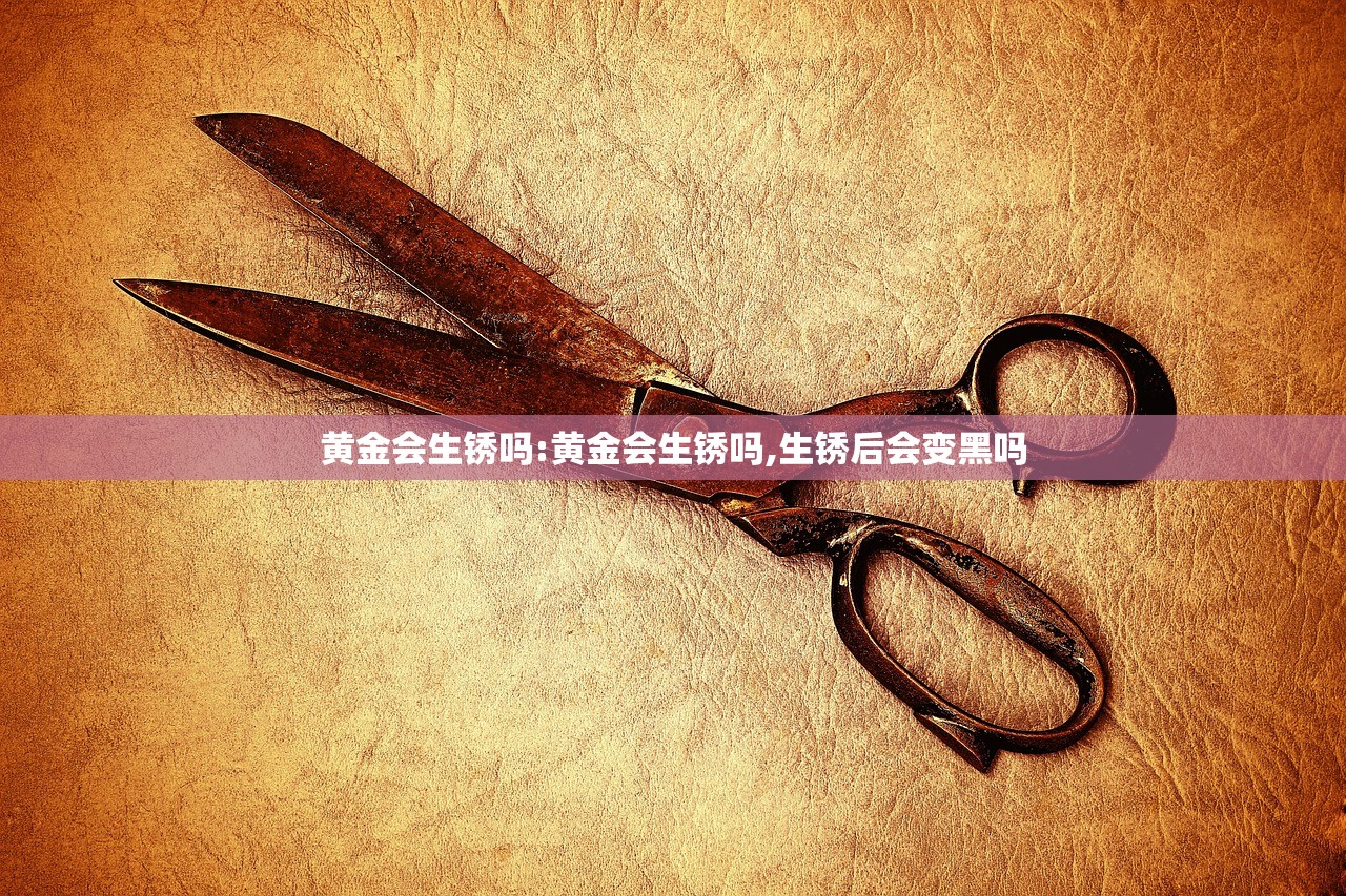 黄金会生锈吗:黄金会生锈吗,生锈后会变黑吗 黄金会生锈吗:黄金会生锈吗,生锈后会变黑吗