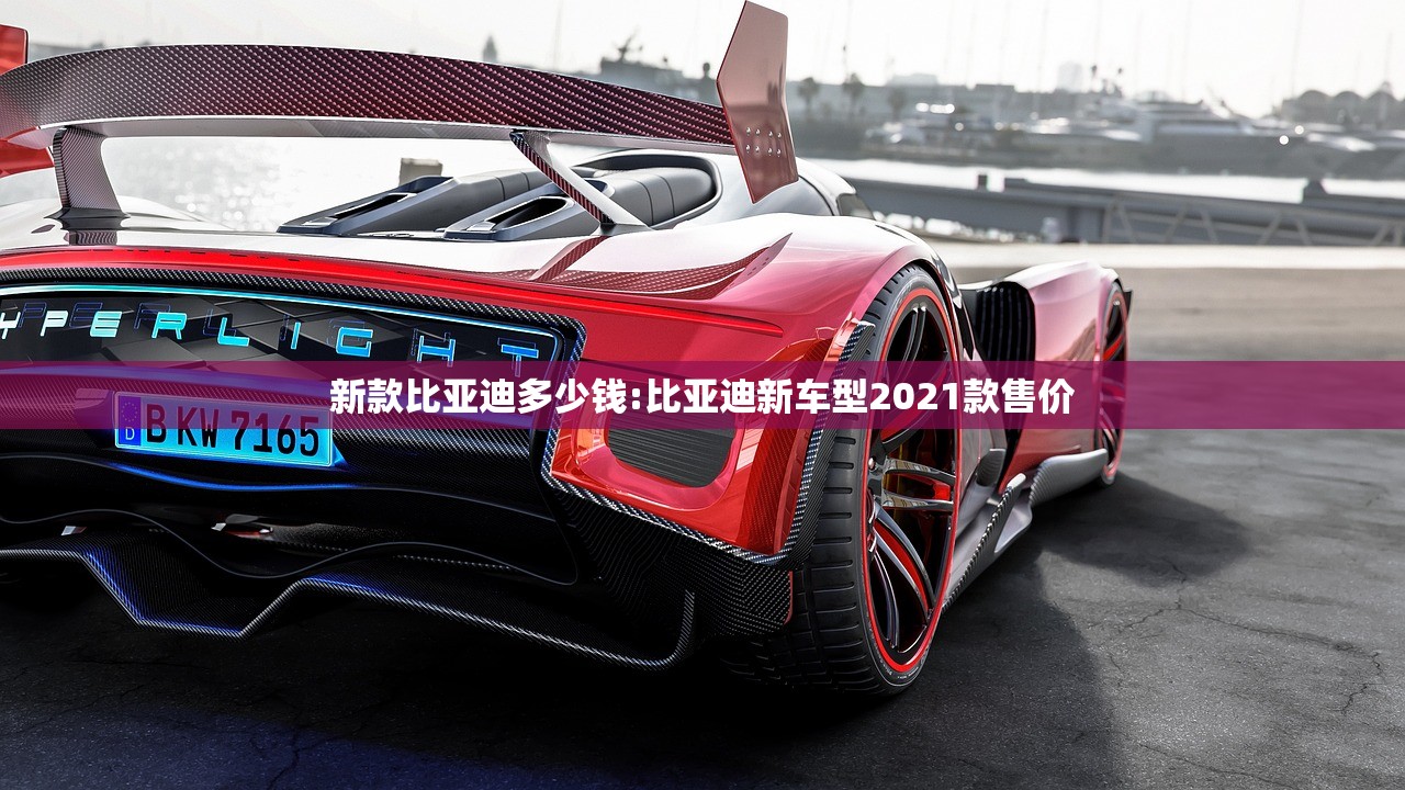 新款比亚迪多少钱:比亚迪新车型2021款售价