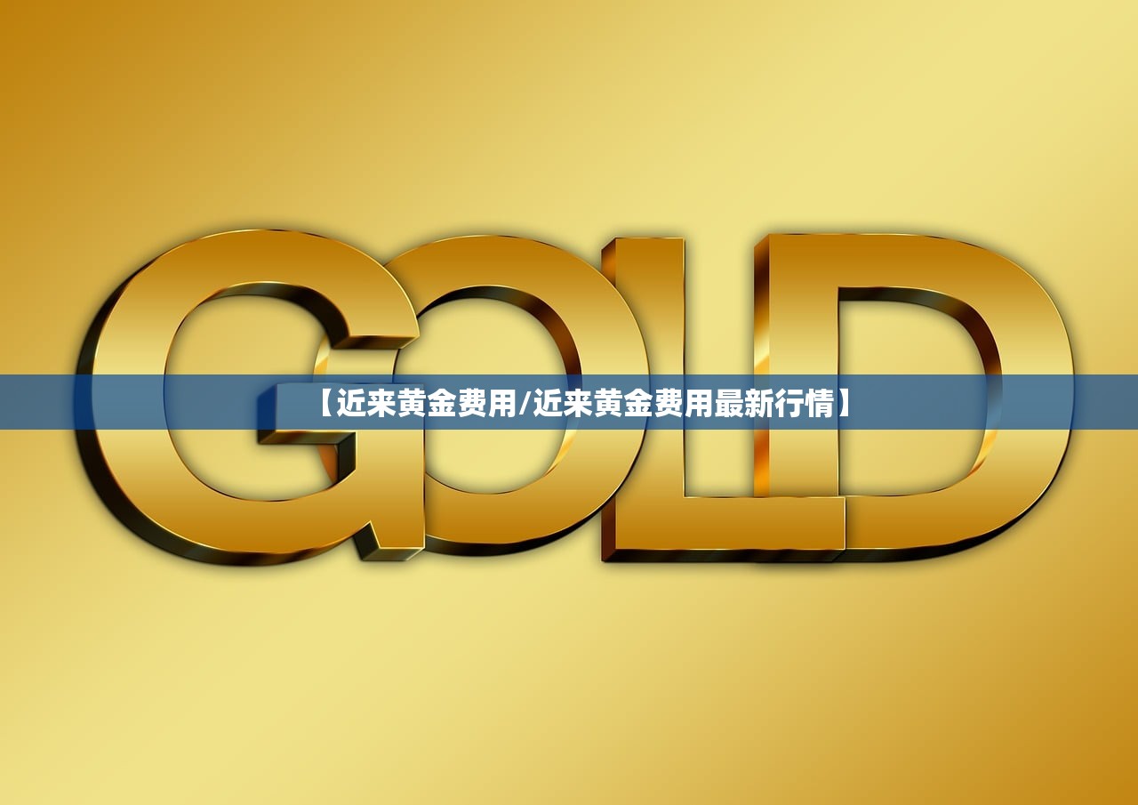 【近来黄金费用/近来黄金费用最新行情】 【近来黄金费用/近来黄金费用最新行情】