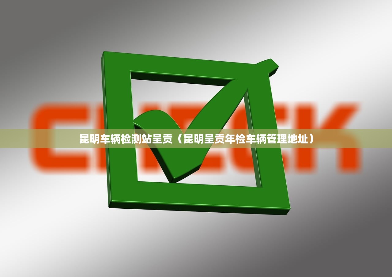 昆明车辆检测站呈贡（昆明呈贡年检车辆管理地址）