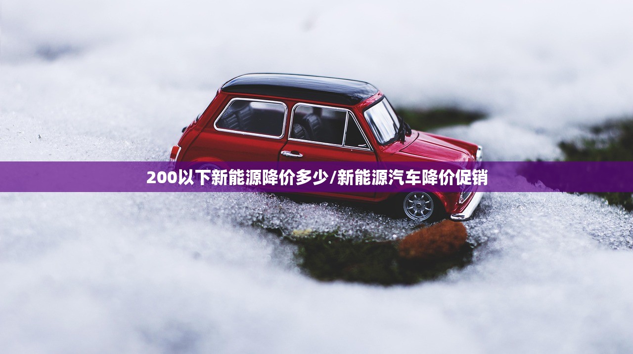 200以下新能源降价多少/新能源汽车降价促销 200以下新能源降价多少/新能源汽车降价促销