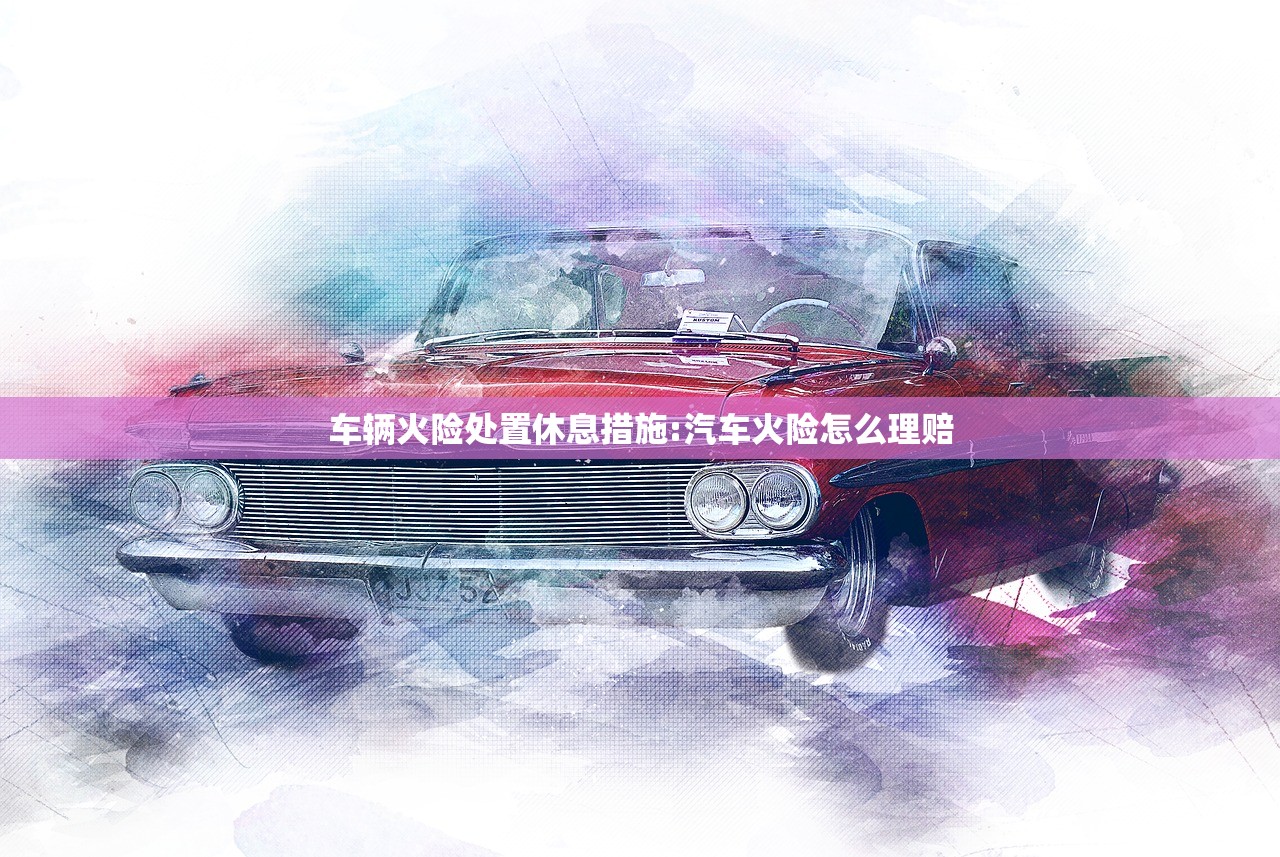车辆火险处置休息措施:汽车火险怎么理赔