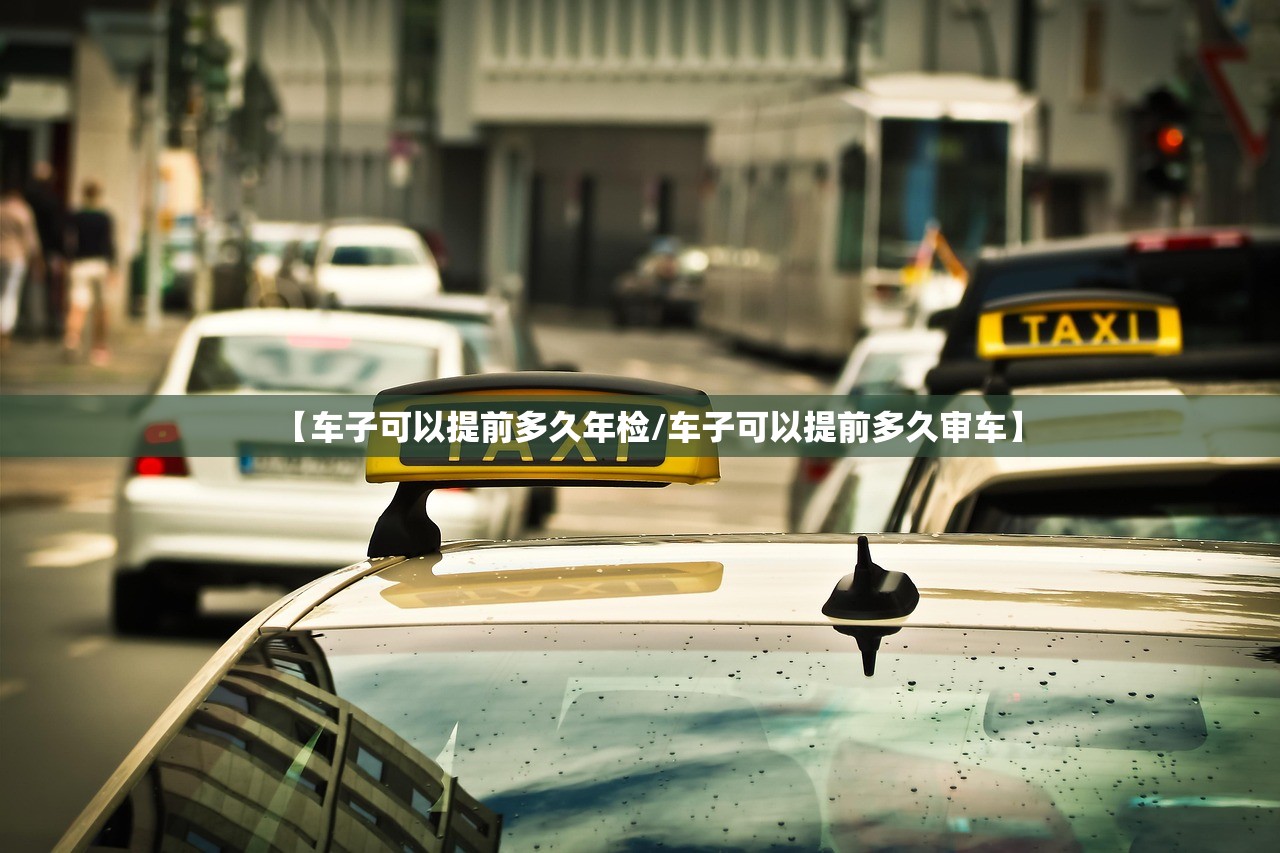 【车子可以提前多久年检/车子可以提前多久审车】