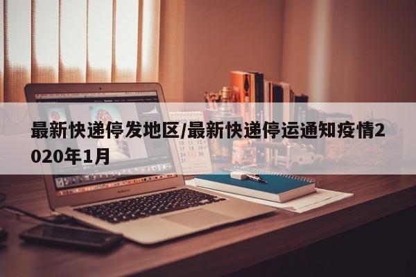 最新快递停发地区/最新快递停运通知疫情2020年1月