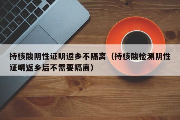 持核酸阴性证明返乡不隔离（持核酸检测阴性证明返乡后不需要隔离）