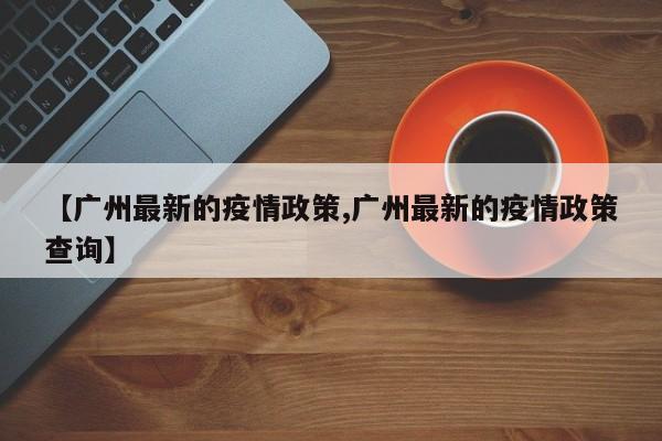 【广州最新的疫情政策,广州最新的疫情政策查询】