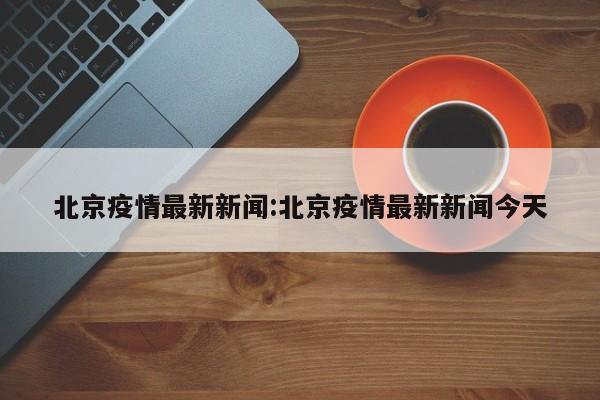 北京疫情最新新闻:北京疫情最新新闻今天