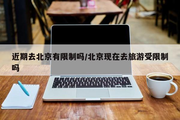 近期去北京有限制吗/北京现在去旅游受限制吗