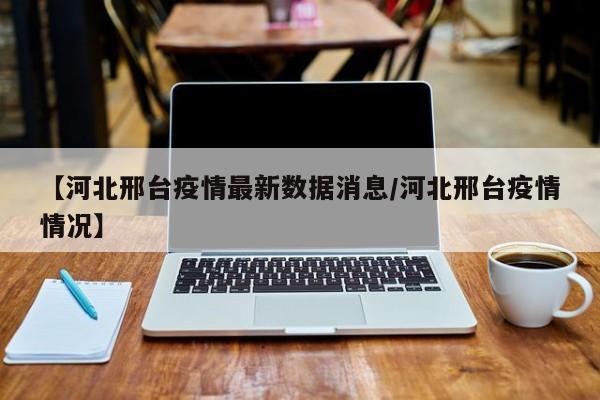 【河北邢台疫情最新数据消息/河北邢台疫情情况】