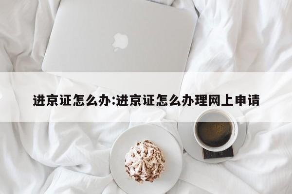 进京证怎么办:进京证怎么办理网上申请