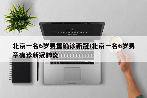 北京一名6岁男童确诊新冠/北京一名6岁男童确诊新冠肺炎