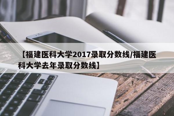 【福建医科大学2017录取分数线/福建医科大学去年录取分数线】