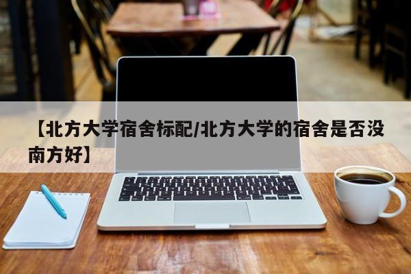 【北方大学宿舍标配/北方大学的宿舍是否没南方好】