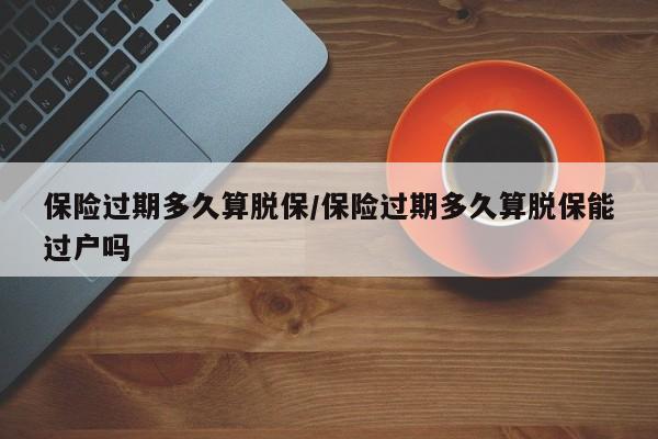 保险过期多久算脱保/保险过期多久算脱保能过户吗
