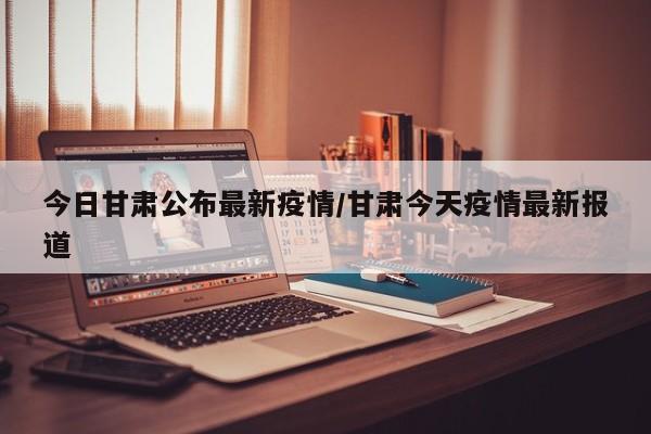 今日甘肃公布最新疫情/甘肃今天疫情最新报道