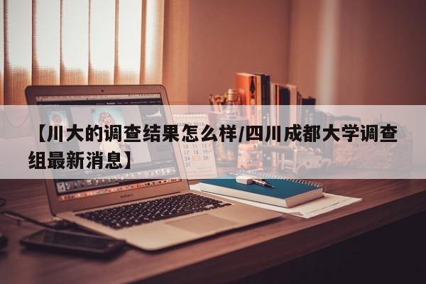 【川大的调查结果怎么样/四川成都大学调查组最新消息】