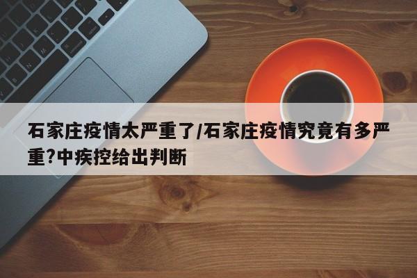 石家庄疫情太严重了/石家庄疫情究竟有多严重?中疾控给出判断