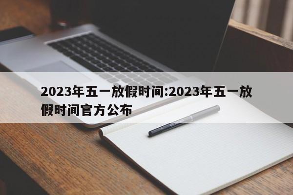 2023年五一放假时间:2023年五一放假时间官方公布