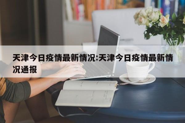 天津今日疫情最新情况:天津今日疫情最新情况通报