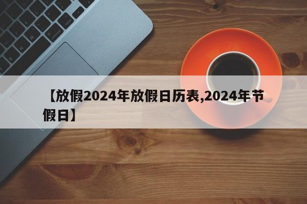 【放假2024年放假日历表,2024年节假日】
