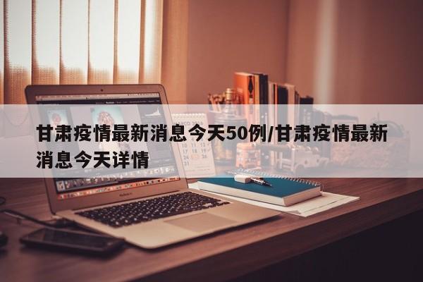 甘肃疫情最新消息今天50例/甘肃疫情最新消息今天详情