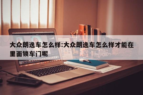 大众朗逸车怎么样:大众朗逸车怎么样才能在里面锁车门呢