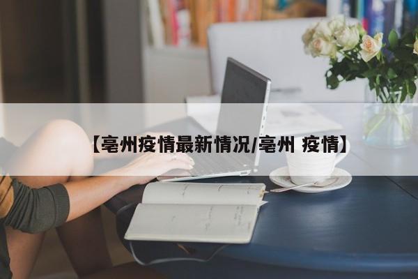 【亳州疫情最新情况/亳州 疫情】