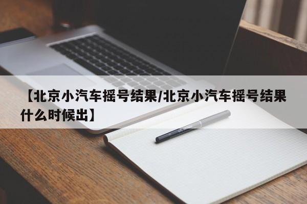 【北京小汽车摇号结果/北京小汽车摇号结果什么时候出】