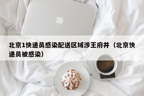 北京1快递员感染配送区域涉王府井（北京快递员被感染）