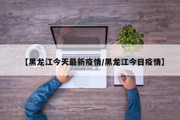 【黑龙江今天最新疫情/黑龙江今日疫情】