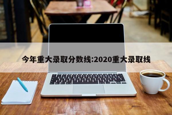 今年重大录取分数线:2020重大录取线