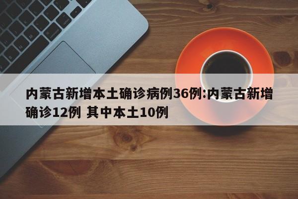 内蒙古新增本土确诊病例36例:内蒙古新增确诊12例 其中本土10例