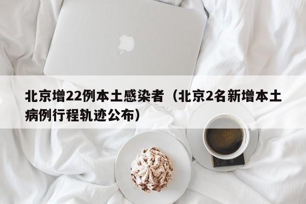 北京增22例本土感染者（北京2名新增本土病例行程轨迹公布）