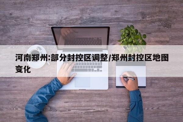 河南郑州:部分封控区调整/郑州封控区地图变化