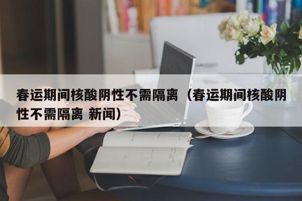 春运期间核酸阴性不需隔离（春运期间核酸阴性不需隔离 新闻）
