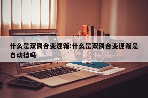 什么是双离合变速箱:什么是双离合变速箱是自动挡吗