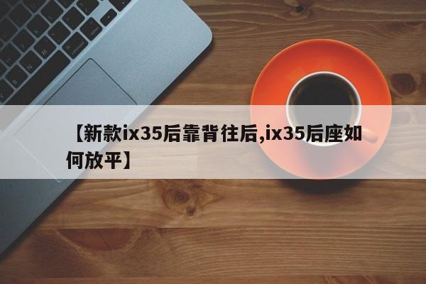 【新款ix35后靠背往后,ix35后座如何放平】