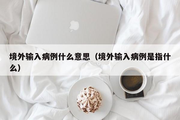 境外输入病例什么意思（境外输入病例是指什么）
