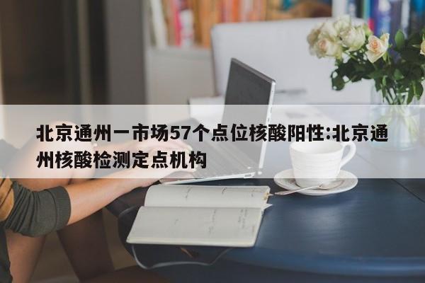 北京通州一市场57个点位核酸阳性:北京通州核酸检测定点机构