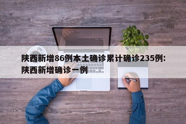 陕西新增86例本土确诊累计确诊235例:陕西新增确诊一例