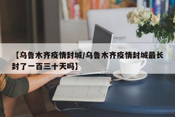 【乌鲁木齐疫情封城/乌鲁木齐疫情封城最长封了一百三十天吗】