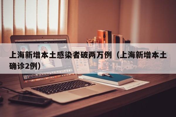 上海新增本土感染者破两万例（上海新增本土确诊2例）