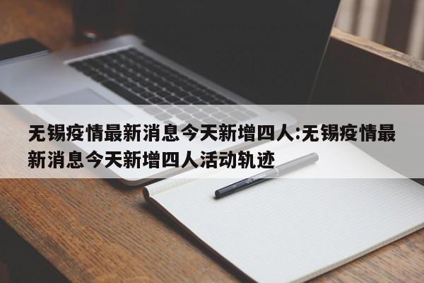 无锡疫情最新消息今天新增四人:无锡疫情最新消息今天新增四人活动轨迹