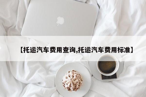 【托运汽车费用查询,托运汽车费用标准】