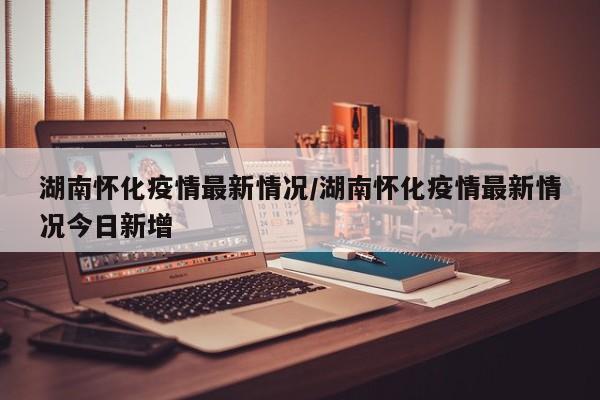 湖南怀化疫情最新情况/湖南怀化新型肺炎疫情最新消息