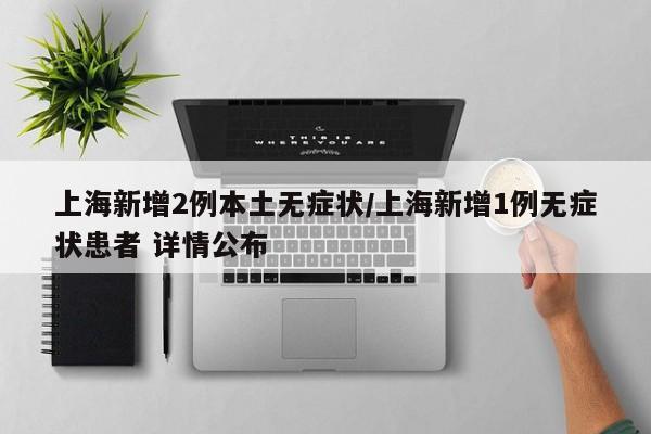 上海新增2例本土无症状/上海新增1例无症状患者 详情公布