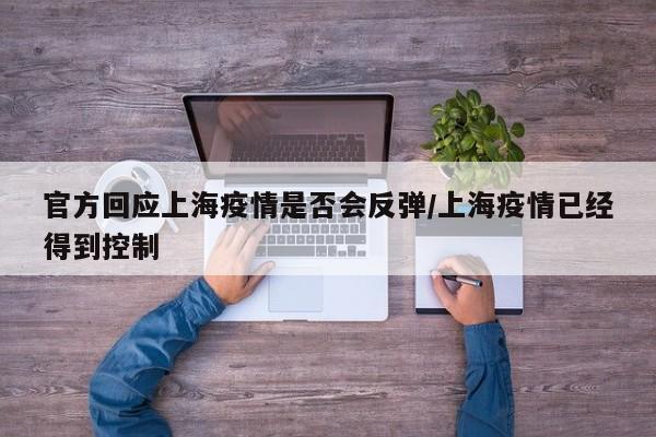 官方回应上海疫情是否会反弹/上海疫情已经得到控制