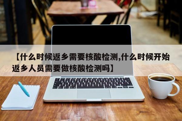 【什么时候返乡需要核酸检测,什么时候开始返乡人员需要做核酸检测吗】