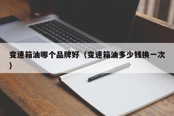 变速箱油哪个品牌好(变速箱油多少钱换一次)
