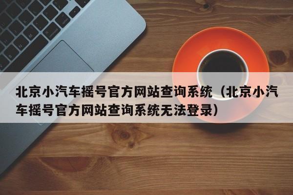 北京小汽车摇号官方网站查询系统（北京小汽车摇号官方网站查询系统无法登录）